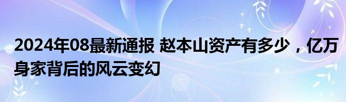 2024年08最新通报 赵本山资产有多少，亿万身家背后的风云变幻