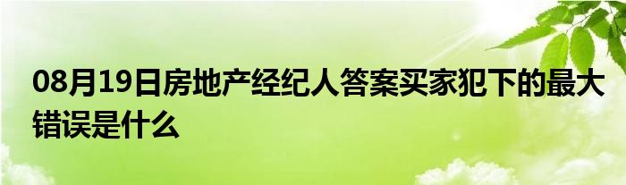 08月19日房地产经纪人答案买家犯下的最大错误是什么