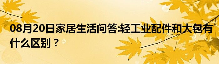 08月20日家居生活问答:轻工业配件和大包有什么区别？