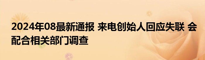 2024年08最新通报 来电创始人回应失联 会配合相关部门调查