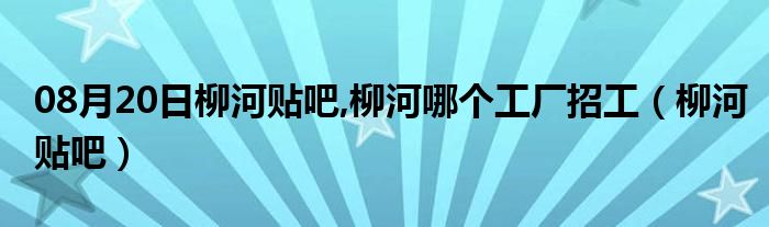 08月20日柳河贴吧,柳河哪个工厂招工（柳河贴吧）