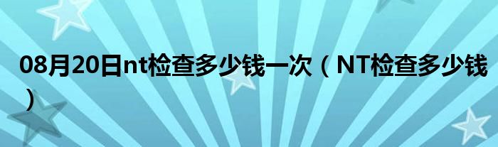 08月20日nt检查多少钱一次（NT检查多少钱）