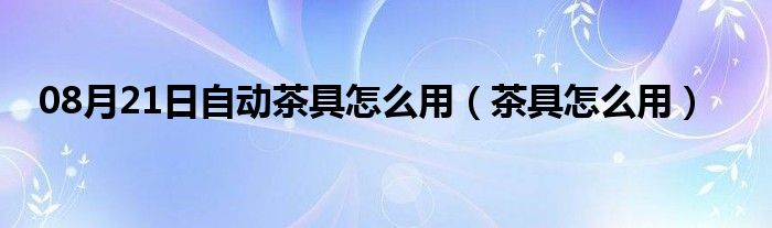 08月21日自动茶具怎么用（茶具怎么用）