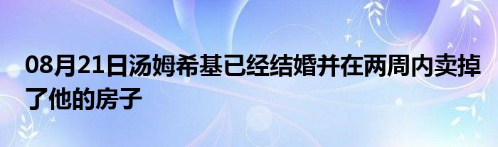 08月21日汤姆希基已经结婚并在两周内卖掉了他的房子