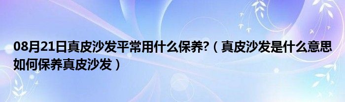 08月21日真皮沙发平常用什么保养?（真皮沙发是什么意思如何保养真皮沙发）