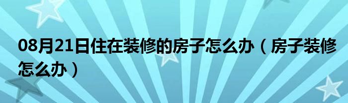 08月21日住在装修的房子怎么办（房子装修怎么办）