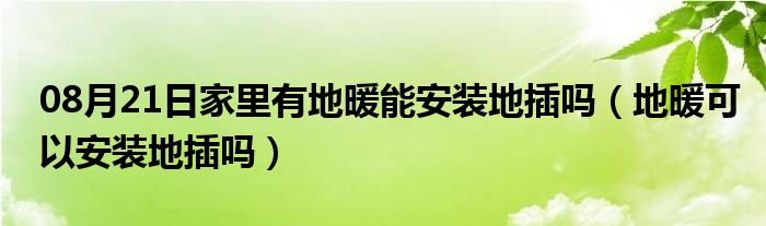 08月21日家里有地暖能安装地插吗（地暖可以安装地插吗）