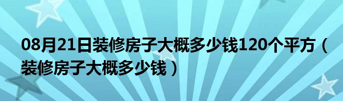 08月21日装修房子大概多少钱120个平方（装修房子大概多少钱）