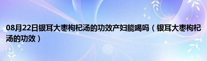 08月22日银耳大枣枸杞汤的功效产妇能喝吗（银耳大枣枸杞汤的功效）