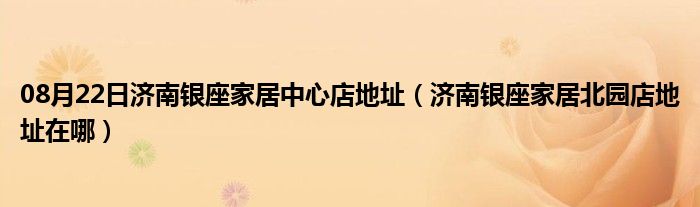 08月22日济南银座家居中心店地址（济南银座家居北园店地址在哪）