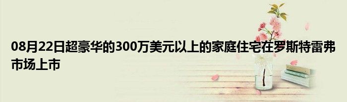 08月22日超豪华的300万美元以上的家庭住宅在罗斯特雷弗市场上市