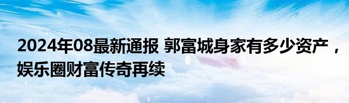 2024年08最新通报 郭富城身家有多少资产，娱乐圈财富传奇再续