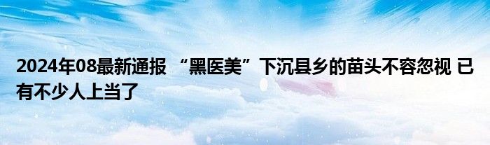 2024年08最新通报 “黑医美”下沉县乡的苗头不容忽视 已有不少人上当了