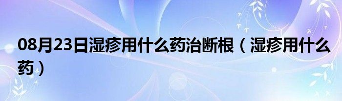 08月23日湿疹用什么药治断根（湿疹用什么药）