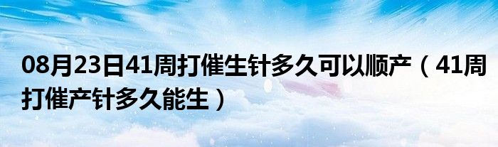 08月23日41周打催生针多久可以顺产（41周打催产针多久能生）