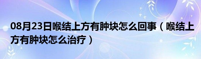 08月23日喉结上方有肿块怎么回事（喉结上方有肿块怎么治疗）