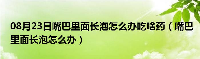 08月23日嘴巴里面长泡怎么办吃啥药（嘴巴里面长泡怎么办）