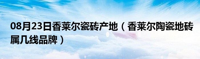 08月23日香莱尔瓷砖产地（香莱尔陶瓷地砖属几线品牌）