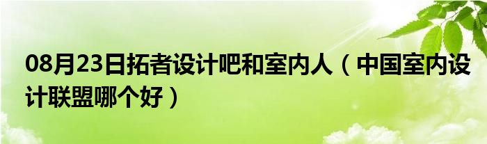 08月23日拓者设计吧和室内人（中国室内设计联盟哪个好）