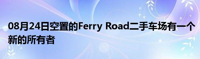 08月24日空置的Ferry Road二手车场有一个新的所有者