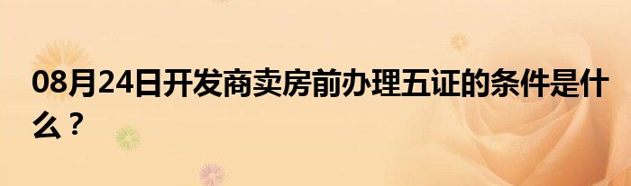 08月24日开发商卖房前办理五证的条件是什么？