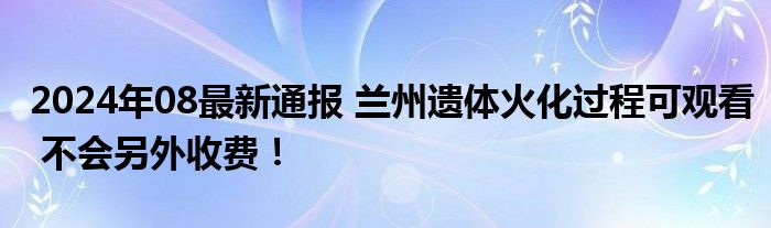 2024年08最新通报 兰州遗体火化过程可观看 不会另外收费！