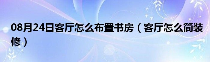 08月24日客厅怎么布置书房（客厅怎么简装修）