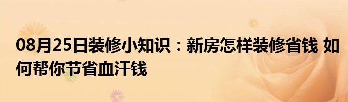 08月25日装修小知识：新房怎样装修省钱 如何帮你节省血汗钱