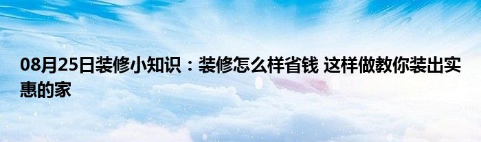 08月25日装修小知识：装修怎么样省钱 这样做教你装出实惠的家