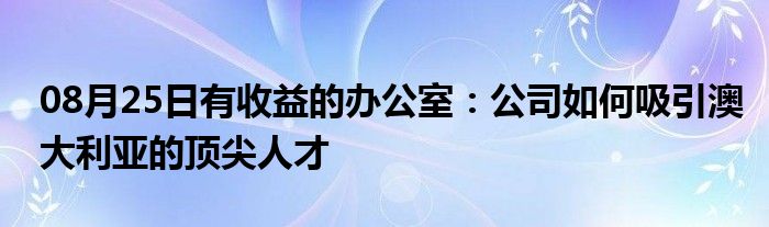 08月25日有收益的办公室：公司如何吸引澳大利亚的顶尖人才