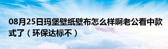 08月25日玛堡壁纸壁布怎么样啊老公看中款式了（环保达标不）