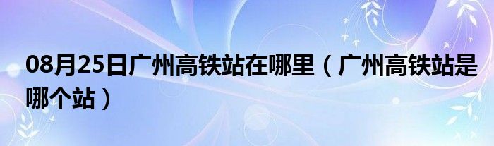 08月25日广州高铁站在哪里（广州高铁站是哪个站）