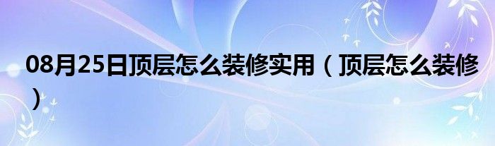 08月25日顶层怎么装修实用（顶层怎么装修）