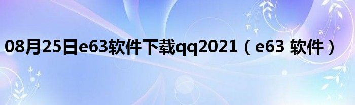 08月25日e63软件下载qq2021（e63 软件）