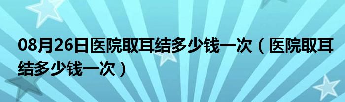 08月26日医院取耳结多少钱一次（医院取耳结多少钱一次）