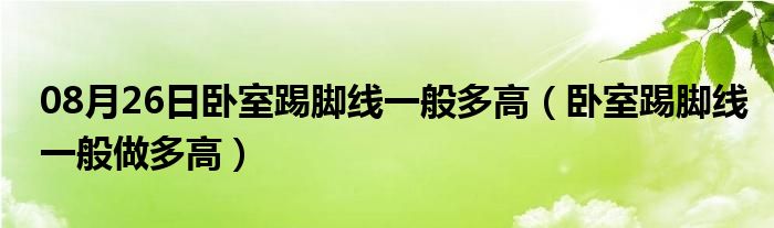 08月26日卧室踢脚线一般多高（卧室踢脚线一般做多高）