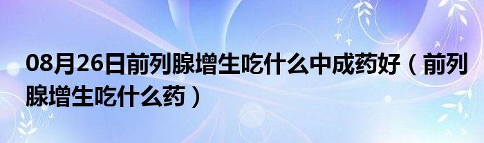 08月26日前列腺增生吃什么中成药好（前列腺增生吃什么药）