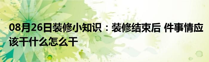 08月26日装修小知识：装修结束后 件事情应该干什么怎么干