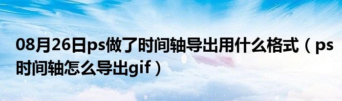 08月26日ps做了时间轴导出用什么格式（ps时间轴怎么导出gif）