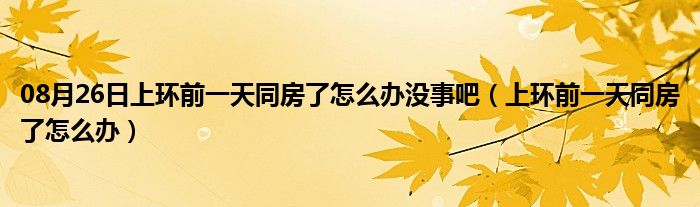 08月26日上环前一天同房了怎么办没事吧（上环前一天同房了怎么办）