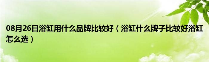 08月26日浴缸用什么品牌比较好（浴缸什么牌子比较好浴缸怎么选）