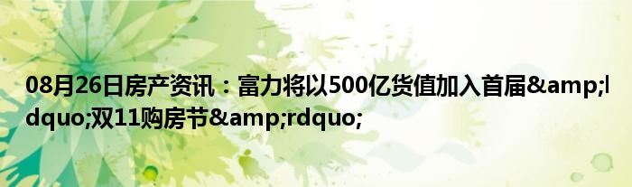 08月26日房产资讯：富力将以500亿货值加入首届&ldquo;双11购房节&rdquo;