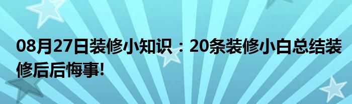 08月27日装修小知识：20条装修小白总结装修后后悔事!