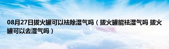 08月27日拔火罐可以祛除湿气吗（拔火罐能祛湿气吗 拔火罐可以去湿气吗）