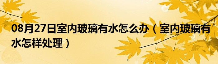 08月27日室内玻璃有水怎么办（室内玻璃有水怎样处理）