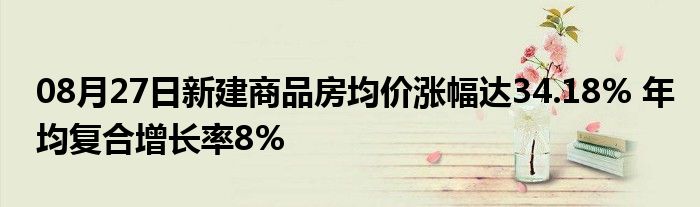 08月27日新建商品房均价涨幅达34.18% 年均复合增长率8%