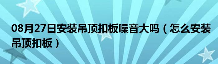 08月27日安装吊顶扣板噪音大吗（怎么安装吊顶扣板）