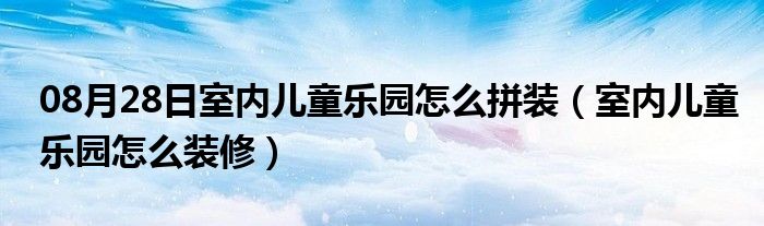 08月28日室内儿童乐园怎么拼装（室内儿童乐园怎么装修）