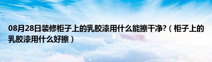 08月28日装修柜子上的乳胶漆用什么能擦干净?（柜子上的乳胶漆用什么好擦）