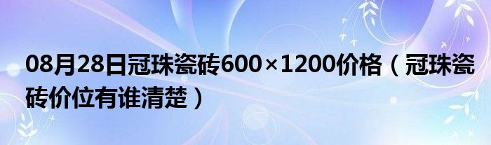 08月28日冠珠瓷砖600×1200价格（冠珠瓷砖价位有谁清楚）